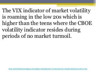 http://profitableinvestingtips.com/options-trading/when-investments-are-volatile-should-you-sell-or-buy
The VIX indicator of market volatility
is roaming in the low 20s which is
higher than the teens where the CBOE
volatility indicator resides during
periods of no market turmoil.
 