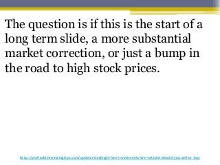 http://profitableinvestingtips.com/options-trading/when-investments-are-volatile-should-you-sell-or-buy
The question is if this is the start of a
long term slide, a more substantial
market correction, or just a bump in
the road to high stock prices.
 