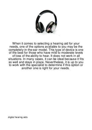 When it comes to selecting a hearing aid for your
 needs, one of the options available to you may be the
completely-in-the-ear model. This type of device is one
of the best for those who have mild to moderate levels
   of loss of the ability to hear. It does not work in all
situations. In many cases, it can be ideal because it fits
so well and stays in place. Nevertheless, it is up to you
to work with the specialist to determine if this option or
          another one is right for your needs.




digital hearing aids
 