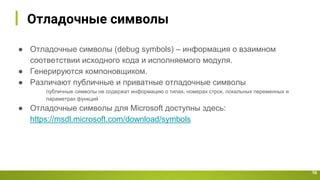 Отладочные символы
10
● Отладочные символы (debug symbols) – информация о взаимном
соответствии исходного кода и исполняемого модуля.
● Генерируются компоновщиком.
● Различают публичные и приватные отладочные символы
публичные символы не содержат информацию о типах, номерах строк, локальных переменных и
параметрах функций
● Отладочные символы для Microsoft доступны здесь:
https://msdl.microsoft.com/download/symbols
 