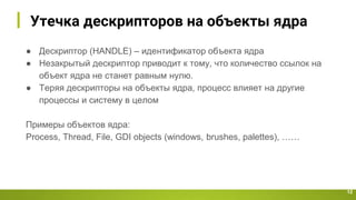 Утечка дескрипторов на объекты ядра
12
● Дескриптор (HANDLE) – идентификатор объекта ядра
● Незакрытый дескриптор приводит к тому, что количество ссылок на
объект ядра не станет равным нулю.
● Теряя дескрипторы на объекты ядра, процесс влияет на другие
процессы и систему в целом
Примеры объектов ядра:
Process, Thread, File, GDI objects (windows, brushes, palettes), ……
 