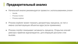 Предварительный анализ
13
● Начальный анализ рекомендуется провести с использованием утилит
○ Handle
○ Process monitor
○ Process explorer
● Process explorer может показать дескрипторы процесса, их тип и
имена соответсвующих объектов ядра (если применимо)
● Process monitor показывает активность процесса. Открытие ключей
реестра и файлов журналируется, для операций доступен стек
вызова.
 