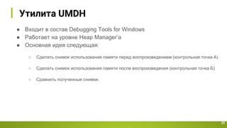 Утилита UMDH
25
● Входит в состав Debugging Tools for Windows
● Работает на уровне Heap Manager’a
● Основная идея следующая:
○ Сделать снимок использования памяти перед воспроизведением (контрольная точка А)
○ Сделать снимок использования памяти после воспроизведения (контрольная точка Б)
○ Сравнить полученные снимки.
 