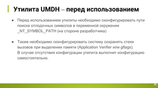 Утилита UMDH – перед использованием
26
● Перед использованием утилиты необходимо сконфигурировать пути
поиска отлодочных символов в переменной окружения
_NT_SYMBOL_PATH (на стороне разработчика)
● Также необходимо сконфигурировать систему сохранять стеки
вызовов при выделении памяти (Application Verifier или gflags).
В случае отсутствия конфигурации утилита выполнит конфигурацию
самостоятельно.
 
