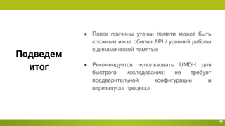 Подведем
итог
28
● Поиск причины утечки памяти может быть
сложным из-за обилия API / уровней работы
с динамической памятью
● Рекомендуется использовать UMDH для
быстрого исследования: не требует
предварительной конфигурации и
перезапуска процесса
 