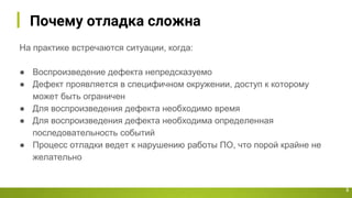 Почему отладка сложна
На практике встречаются ситуации, когда:
● Воспроизведение дефекта непредсказуемо
● Дефект проявляется в специфичном окружении, доступ к которому
может быть ограничен
● Для воспроизведения дефекта необходимо время
● Для воспроизведения дефекта необходима определенная
последовательность событий
● Процесс отладки ведет к нарушению работы ПО, что порой крайне не
желательно
3
 