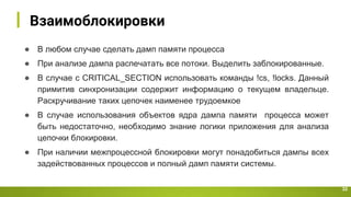 Взаимоблокировки
32
● В любом случае сделать дамп памяти процесса
● При анализе дампа распечатать все потоки. Выделить заблокированные.
● В случае c CRITICAL_SECTION использовать команды !cs, !locks. Данный
примитив синхронизации содержит информацию о текущем владельце.
Раскручивание таких цепочек наименее трудоемкое
● В случае использования объектов ядра дампа памяти процесса может
быть недостаточно, необходимо знание логики приложения для анализа
цепочки блокировки.
● При наличии межпроцессной блокировки могут понадобиться дампы всех
задействованных процессов и полный дамп памяти системы.
 