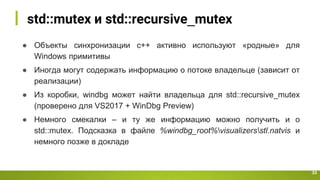 std::mutex и std::recursive_mutex
33
● Объекты синхронизации с++ активно используют «родные» для
Windows примитивы
● Иногда могут содержать информацию о потоке владельце (зависит от
реализации)
● Из коробки, windbg может найти владельца для std::recursive_mutex
(проверено для VS2017 + WinDbg Preview)
● Немного смекалки – и ту же информацию можно получить и о
std::mutex. Подсказка в файле %windbg_root%visualizersstl.natvis и
немного позже в докладе
 