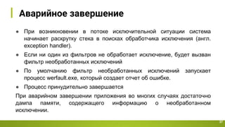 Аварийное завершение
37
● При возникновении в потоке исключительной ситуации система
начинает раскрутку стека в поисках обработчика исключения (англ.
exception handler).
● Если ни один из фильтров не обработает исключение, будет вызван
фильтр необработанных исключений
● По умолчанию фильтр необработанных исключений запускает
процесс werfault.exe, который создает отчет об ошибке.
● Процесс принудительно завершается
При аварийном завершении приложения во многих случаях достаточно
дампа памяти, содержащего информацию о необработанном
исключении.
 