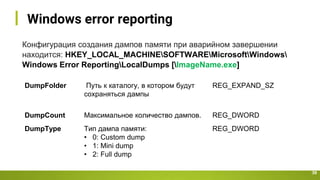 Windows error reporting
39
Конфигурация создания дампов памяти при аварийном завершении
находится: HKEY_LOCAL_MACHINESOFTWAREMicrosoftWindows
Windows Error ReportingLocalDumps [ImageName.exe]
DumpFolder Путь к каталогу, в котором будут
сохраняться дампы
REG_EXPAND_SZ
DumpCount Максимальное количество дампов. REG_DWORD
DumpType Тип дампа памяти:
• 0: Custom dump
• 1: Mini dump
• 2: Full dump
REG_DWORD
 