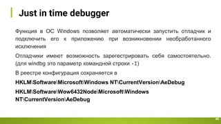 Just in time debugger
40
Функция в ОС Windows позволяет автоматически запустить отладчик и
подключить его к приложению при возникновении необработанного
исключения
Отладчики имеют возможность зарегестрировать себя самостоятельно.
(для windbg это параметр командной строки -I)
В реестре конфигурация сохраняется в
HKLMSoftwareMicrosoftWindows NTCurrentVersionAeDebug
HKLMSoftwareWow6432NodeMicrosoftWindows
NTCurrentVersionAeDebug
 