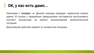 OK, у нас есть дамп...
42
Начинаем с !analyze –v. Данная команда проведет первичный анализ
дампа. В случае с аварийным завершением постарается восстановить
контекст процессора на момент возникновения исключительной
ситуации.
Дальнейшие действия зависят от конкретной ситуации.
 