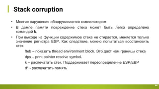 Stack corruption
44
• Многие нарушения обнаруживаются компилятором
• В дампе памяти повреждение стека может быть легко определено
командой k.
• При выходе из функции содержимое стека не стирается, меняется только
значение регистра ESP. Как следствие, можно попытаться восстановить
стек
!teb – показать thread environment block. Это даст нам границы стека
dps – print pointer resolve symbol.
k – распечатать стек. Поддерживает переопределение ESP/EBP
d* - распечатать память
 