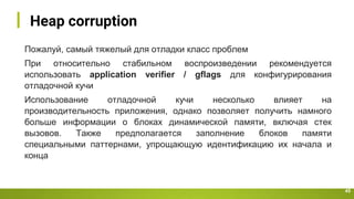 Heap corruption
45
Пожалуй, самый тяжелый для отладки класс проблем
При относительно стабильном воспроизведении рекомендуется
использовать application verifier / gflags для конфигурирования
отладочной кучи
Использование отладочной кучи несколько влияет на
производительность приложения, однако позволяет получить намного
больше информации о блоках динамической памяти, включая стек
вызовов. Также предполагается заполнение блоков памяти
специальными паттернами, упрощающую идентификацию их начала и
конца
 