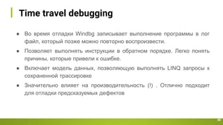 Time travel debugging
50
● Во время отладки Windbg записывает выполнение программы в лог
файл, который позже можно повторно воспроизвести.
● Позволяет выполнять инструкции в обратном порядке. Легко понять
причины, которые привели к ошибке.
● Включает модель данных, позволяющую выполнять LINQ запросы к
сохраненной трассировке
● Значительно влияет на производительность (!) . Отлично подходит
для отладки предсказуемых дефектов
 