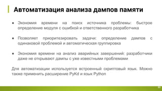 Автоматизация анализа дампов памяти
53
● Экономия времени на поиск источника проблемы: быстрое
определение модуля с ошибкой и ответственного разработчика
● Позволяет приоритезировать задачи: определение дампов с
одинаковой проблемой и автоматическая группировка
● Экономия времени на анализ аварийных завершений: разработчики
даже не открывают дампы с уже известными проблемами
Для автоматизации используется встроенный скриптовый язык. Можно
также применить расширение PyKd и язык Python
 