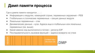 Дамп памяти процесса
8
HEADER
Context info+
info from OS
Где в дампе памяти находится . . . :
● Информация о модулях, командной строке, переменных окружения - PEB
● Глобальные и статические переменные – секция данных модуля
● Локальные переменные – стек
● Динамические данные – куча. Адреса ищи в глобальных или локальных
переменных (см. выше)
● Какой именно код выполнялся в потоке – регистр EIP
● Последовательность вызовов функций – адреса возврата на стеке
.DMP
 
