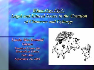 When Pigs Fly?:  Legal and Ethical Issues in the Creation of Chimeras and Cyborgs Linda MacDonald Glenn Stanford Center for Biomedical Ethics Palo Alto September 24, 2003 