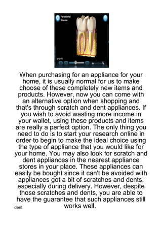 When purchasing for an appliance for your
     home, it is usually normal for us to make
   choose of these completely new items and
  products. However, now you can come with
     an alternative option when shopping and
 that's through scratch and dent appliances. If
    you wish to avoid wasting more income in
  your wallet, using these products and items
 are really a perfect option. The only thing you
  need to do is to start your research online in
 order to begin to make the ideal choice using
  the type of appliance that you would like for
your home. You may also look for scratch and
     dent appliances in the nearest appliance
  stores in your place. These appliances can
easily be bought since it can't be avoided with
  appliances got a bit of scratches and dents,
  especially during delivery. However, despite
   those scratches and dents, you are able to
 have the guarantee that such appliances still
dent                works well.
 