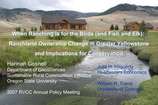 When Ranching is for the Birds (and Fish and Elk):
Ranchland Ownership Change in Greater Yellowstone
             and Implications for Conservation
Hannah Gosnell                             Julia H. Haggerty
Department of Geosciences
                                           Headwaters Economics
Sustainable Rural Communities Initiative
Oregon State University
                                           William R. Travis
                                           University of Colorado
2007 RVCC Annual Policy Meeting