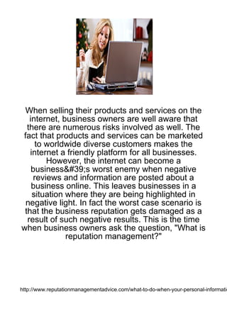When selling their products and services on the
   internet, business owners are well aware that
  there are numerous risks involved as well. The
fact that products and services can be marketed
     to worldwide diverse customers makes the
   internet a friendly platform for all businesses.
        However, the internet can become a
    business&#39;s worst enemy when negative
    reviews and information are posted about a
    business online. This leaves businesses in a
    situation where they are being highlighted in
 negative light. In fact the worst case scenario is
 that the business reputation gets damaged as a
  result of such negative results. This is the time
when business owners ask the question, "What is
              reputation management?"




http://www.reputationmanagementadvice.com/what-to-do-when-your-personal-informatio
 