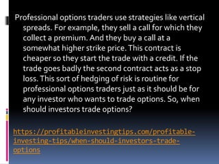 https://profitableinvestingtips.com/profitable-
investing-tips/when-should-investors-trade-
options
Professional options traders use strategies like vertical
spreads. For example, they sell a call for which they
collect a premium. And they buy a call at a
somewhat higher strike price.This contract is
cheaper so they start the trade with a credit. If the
trade goes badly the second contract acts as a stop
loss.This sort of hedging of risk is routine for
professional options traders just as it should be for
any investor who wants to trade options. So, when
should investors trade options?
 
