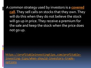 https://profitableinvestingtips.com/profitable-
investing-tips/when-should-investors-trade-
options
A common strategy used by investors is a covered
call.They sell calls on stocks that they own.They
will do this when they do not believe the stock
will go up in price.They receive a premium for
the sale and keep the stock when the price does
not go up.
 