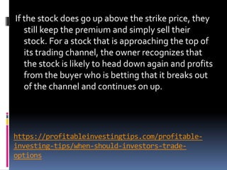 https://profitableinvestingtips.com/profitable-
investing-tips/when-should-investors-trade-
options
If the stock does go up above the strike price, they
still keep the premium and simply sell their
stock. For a stock that is approaching the top of
its trading channel, the owner recognizes that
the stock is likely to head down again and profits
from the buyer who is betting that it breaks out
of the channel and continues on up.
 