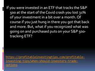 https://profitableinvestingtips.com/profitable-
investing-tips/when-should-investors-trade-
options
If you were invested in an ETF that tracks the S&P
500 at the start of the Covid crash you lost 31%
of your investment in a bit over a month. Of
course if you just hung in there you got that back
and more. But, what if you recognized what was
going on and purchased puts on your S&P 500-
tracking ETF?
 