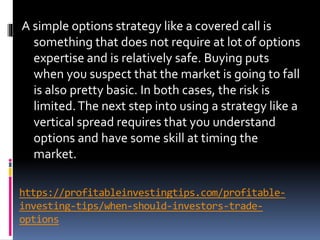 https://profitableinvestingtips.com/profitable-
investing-tips/when-should-investors-trade-
options
A simple options strategy like a covered call is
something that does not require at lot of options
expertise and is relatively safe. Buying puts
when you suspect that the market is going to fall
is also pretty basic. In both cases, the risk is
limited.The next step into using a strategy like a
vertical spread requires that you understand
options and have some skill at timing the
market.
 