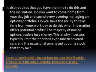 https://profitableinvestingtips.com/profitable-
investing-tips/when-should-investors-trade-
options
It also requires that you have the time to do this and
the inclination. Do you want to come home from
your day job and spend every evening managing an
options portfolio? Do you have the ability to take
time from your work day to do this when the market
offers potential profits?The majority of novice
options traders lose money.This is why investors
typically limit their options exposure to covered
calls and the occasional purchased put on a stock
that they own.
 