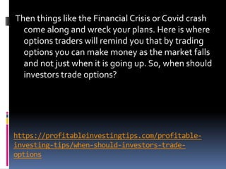https://profitableinvestingtips.com/profitable-
investing-tips/when-should-investors-trade-
options
Then things like the Financial Crisis or Covid crash
come along and wreck your plans. Here is where
options traders will remind you that by trading
options you can make money as the market falls
and not just when it is going up. So, when should
investors trade options?
 
