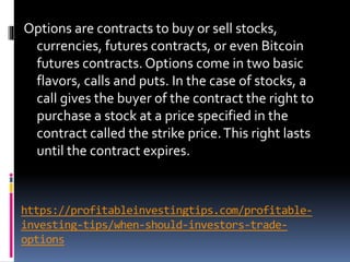 https://profitableinvestingtips.com/profitable-
investing-tips/when-should-investors-trade-
options
Options are contracts to buy or sell stocks,
currencies, futures contracts, or even Bitcoin
futures contracts. Options come in two basic
flavors, calls and puts. In the case of stocks, a
call gives the buyer of the contract the right to
purchase a stock at a price specified in the
contract called the strike price.This right lasts
until the contract expires.
 