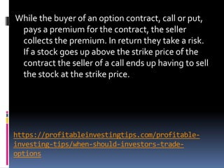 https://profitableinvestingtips.com/profitable-
investing-tips/when-should-investors-trade-
options
While the buyer of an option contract, call or put,
pays a premium for the contract, the seller
collects the premium. In return they take a risk.
If a stock goes up above the strike price of the
contract the seller of a call ends up having to sell
the stock at the strike price.
 