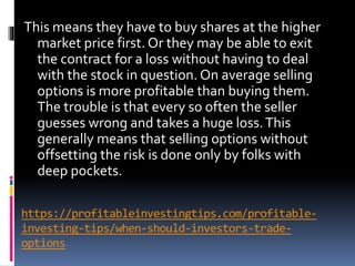 https://profitableinvestingtips.com/profitable-
investing-tips/when-should-investors-trade-
options
This means they have to buy shares at the higher
market price first. Or they may be able to exit
the contract for a loss without having to deal
with the stock in question. On average selling
options is more profitable than buying them.
The trouble is that every so often the seller
guesses wrong and takes a huge loss.This
generally means that selling options without
offsetting the risk is done only by folks with
deep pockets.
 