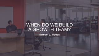 WHEN DO WE BUILD  
A GROWTH TEAM?
Samuel J. Woods
 