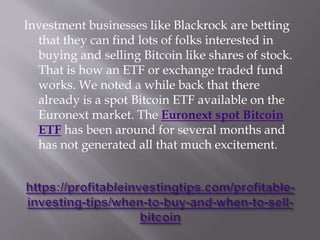 Investment businesses like Blackrock are betting
that they can find lots of folks interested in
buying and selling Bitcoin like shares of stock.
That is how an ETF or exchange traded fund
works. We noted a while back that there
already is a spot Bitcoin ETF available on the
Euronext market. The Euronext spot Bitcoin
ETF has been around for several months and
has not generated all that much excitement.
 