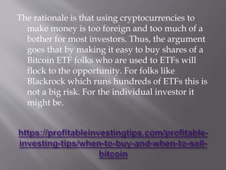 The rationale is that using cryptocurrencies to
make money is too foreign and too much of a
bother for most investors. Thus, the argument
goes that by making it easy to buy shares of a
Bitcoin ETF folks who are used to ETFs will
flock to the opportunity. For folks like
Blackrock which runs hundreds of ETFs this is
not a big risk. For the individual investor it
might be.
 