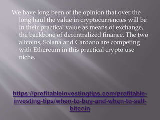 We have long been of the opinion that over the
long haul the value in cryptocurrencies will be
in their practical value as means of exchange,
the backbone of decentralized finance. The two
altcoins, Solana and Cardano are competing
with Ethereum in this practical crypto use
niche.
 