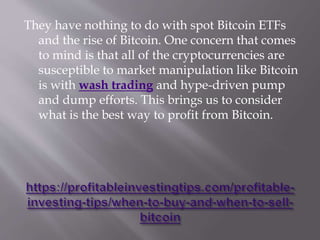 They have nothing to do with spot Bitcoin ETFs
and the rise of Bitcoin. One concern that comes
to mind is that all of the cryptocurrencies are
susceptible to market manipulation like Bitcoin
is with wash trading and hype-driven pump
and dump efforts. This brings us to consider
what is the best way to profit from Bitcoin.
 
