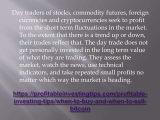 Day traders of stocks, commodity futures, foreign
currencies and cryptocurrencies seek to profit
from the short term fluctuations in the market.
To the extent that there is a trend up or down,
their trades reflect that. The day trade does not
get personally invested in the long term value
of what they are trading. They assess the
market, watch the news, use technical
indicators, and take repeated small profits no
matter which way the market is heading.
 