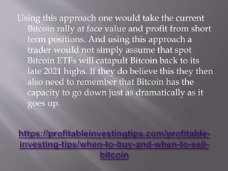 Using this approach one would take the current
Bitcoin rally at face value and profit from short
term positions. And using this approach a
trader would not simply assume that spot
Bitcoin ETFs will catapult Bitcoin back to its
late 2021 highs. If they do believe this they then
also need to remember that Bitcoin has the
capacity to go down just as dramatically as it
goes up.
 