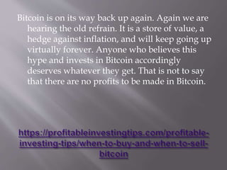 Bitcoin is on its way back up again. Again we are
hearing the old refrain. It is a store of value, a
hedge against inflation, and will keep going up
virtually forever. Anyone who believes this
hype and invests in Bitcoin accordingly
deserves whatever they get. That is not to say
that there are no profits to be made in Bitcoin.
 