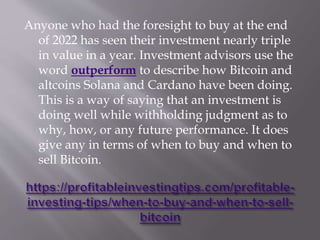Anyone who had the foresight to buy at the end
of 2022 has seen their investment nearly triple
in value in a year. Investment advisors use the
word outperform to describe how Bitcoin and
altcoins Solana and Cardano have been doing.
This is a way of saying that an investment is
doing well while withholding judgment as to
why, how, or any future performance. It does
give any in terms of when to buy and when to
sell Bitcoin.
 
