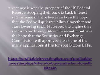 A year ago it was the prospect of the US Federal
Reserve stopping their back to back interest
rate increases. There has even been the hope
that the Fed will quit rate hikes altogether and
start lowering rates. However, the engine that
seems to be driving Bitcoin in recent months is
the hope that the Securities and Exchange
Commission will approve at least one of the
many applications it has for spot Bitcoin ETFs.
 