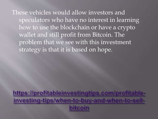 These vehicles would allow investors and
speculators who have no interest in learning
how to use the blockchain or have a crypto
wallet and still profit from Bitcoin. The
problem that we see with this investment
strategy is that it is based on hope.
 