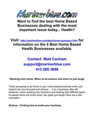 Want to find the best Home Based
       Businesses dealing with the most
        important issue today... Health?

 Visit: http://marinerblue.com/best-home-business.html for
  information on the 4 Best Home Based
         Health Businesses available.

               Contact: Matt Canham
             support@marinerblue.com
                   415 508 3898

Working from home: When to be serious and when to just laugh


There are going to be times in your home based business when you
need to be very focused and serious…. It is a business after all!
However, when working your business and dealing with different types
of people there are times when you gotta just laugh! Here are a few
examples:


Serious - Finding time to work your business
 