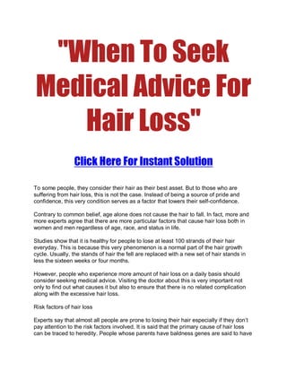 quot;When To Seek
Medical Advice For
   Hair Lossquot;
                 Click Here For Instant Solution

To some people, they consider their hair as their best asset. But to those who are
suffering from hair loss, this is not the case. Instead of being a source of pride and
confidence, this very condition serves as a factor that lowers their self-confidence.

Contrary to common belief, age alone does not cause the hair to fall. In fact, more and
more experts agree that there are more particular factors that cause hair loss both in
women and men regardless of age, race, and status in life.

Studies show that it is healthy for people to lose at least 100 strands of their hair
everyday. This is because this very phenomenon is a normal part of the hair growth
cycle. Usually, the stands of hair the fell are replaced with a new set of hair stands in
less the sixteen weeks or four months.

However, people who experience more amount of hair loss on a daily basis should
consider seeking medical advice. Visiting the doctor about this is very important not
only to find out what causes it but also to ensure that there is no related complication
along with the excessive hair loss.

Risk factors of hair loss

Experts say that almost all people are prone to losing their hair especially if they don’t
pay attention to the risk factors involved. It is said that the primary cause of hair loss
can be traced to heredity. People whose parents have baldness genes are said to have
 
