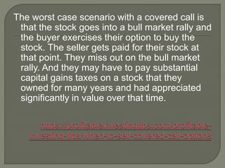 The worst case scenario with a covered call is
that the stock goes into a bull market rally and
the buyer exercises their ...