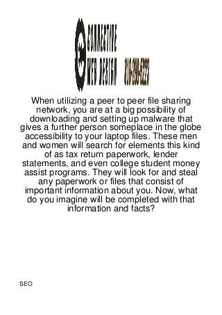 When utilizing a peer to peer file sharing
    network, you are at a big possibility of
  downloading and setting up malware that
gives a further person someplace in the globe
 accessibility to your laptop files. These men
and women will search for elements this kind
      of as tax return paperwork, lender
statements, and even college student money
 assist programs. They will look for and steal
    any paperwork or files that consist of
 important information about you. Now, what
  do you imagine will be completed with that
             information and facts?




SEO
 